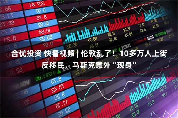 合优投资 快看视频 | 伦敦乱了！10多万人上街反移民，马斯克意外“现身”