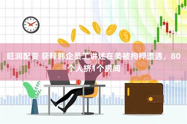 旺润配资 获释韩企员工讲述在美被拘押遭遇，80个人挤1个房间