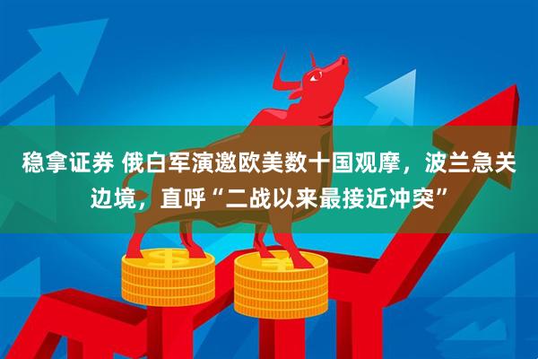 稳拿证券 俄白军演邀欧美数十国观摩，波兰急关边境，直呼“二战以来最接近冲突”