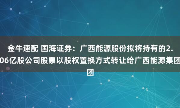 金牛速配 国海证券：广西能源股份拟将持有的2.06亿股公司股票以股权置换方式转让给广西能源集团