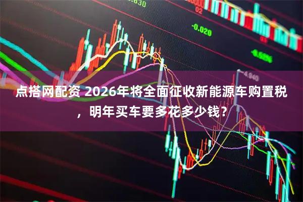 点搭网配资 2026年将全面征收新能源车购置税，明年买车要多花多少钱？