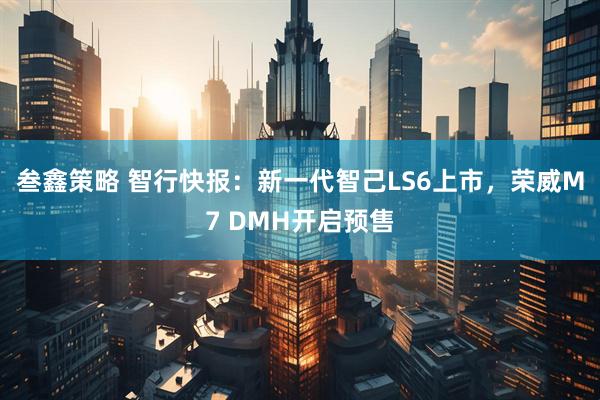 叁鑫策略 智行快报：新一代智己LS6上市，荣威M7 DMH开启预售