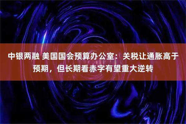 中银两融 美国国会预算办公室：关税让通胀高于预期，但长期看赤字有望重大逆转