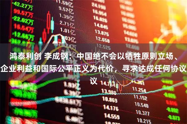 鸿泰利创 李成钢：中国绝不会以牺牲原则立场、企业利益和国际公平正义为代价，寻求达成任何协议