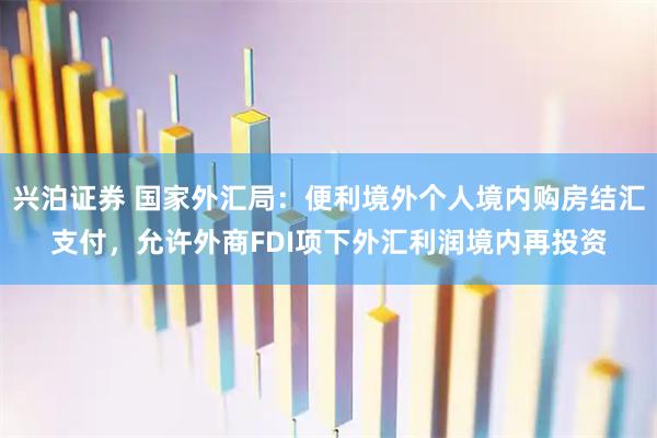 兴泊证券 国家外汇局：便利境外个人境内购房结汇支付，允许外商FDI项下外汇利润境内再投资