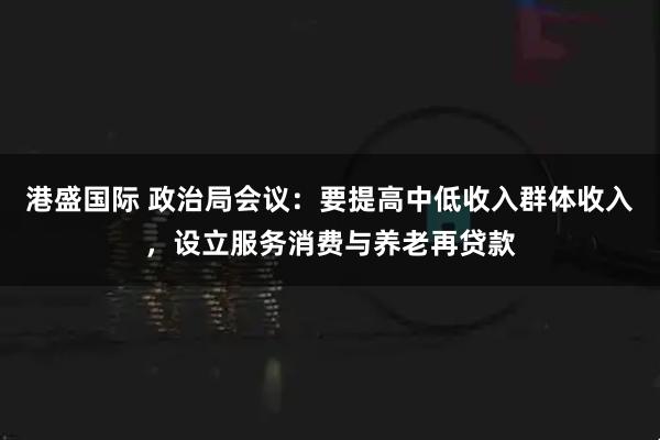 港盛国际 政治局会议：要提高中低收入群体收入，设立服务消费与养老再贷款