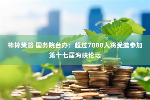 棒棒策略 国务院台办：超过7000人将受邀参加第十七届海峡论坛