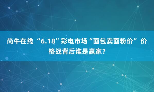 尚牛在线 “6.18”彩电市场“面包卖面粉价” 价格战背后谁是赢家？