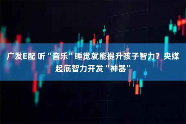 广发E配 听“音乐”睡觉就能提升孩子智力？央媒起底智力开发“神器”
