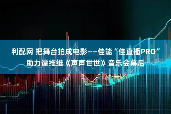 利配网 把舞台拍成电影——佳能“佳直播PRO”助力谭维维《声声世世》音乐会幕后
