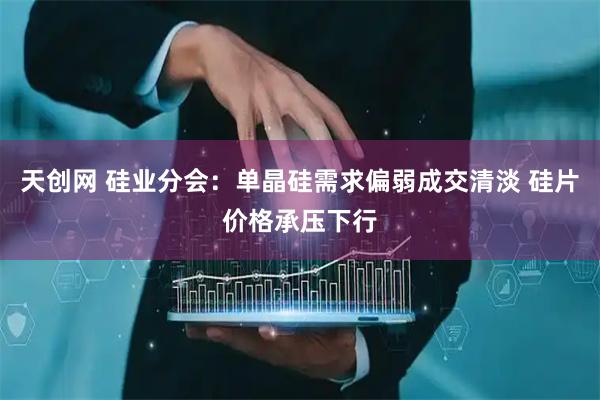 天创网 硅业分会：单晶硅需求偏弱成交清淡 硅片价格承压下行
