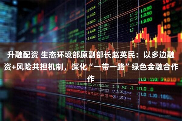 升融配资 生态环境部原副部长赵英民：以多边融资+风险共担机制，深化“一带一路”绿色金融合作