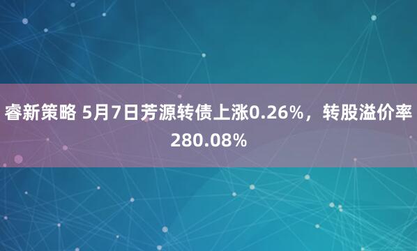 睿新策略 5月7日芳源转债上涨0.26%，转股溢价率280.08%