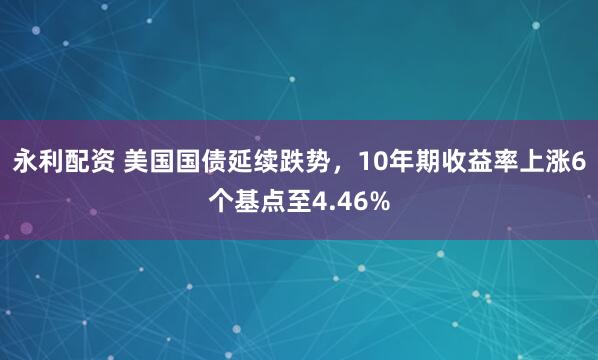 永利配资 美国国债延续跌势，10年期收益率上涨6个基点至4.46%