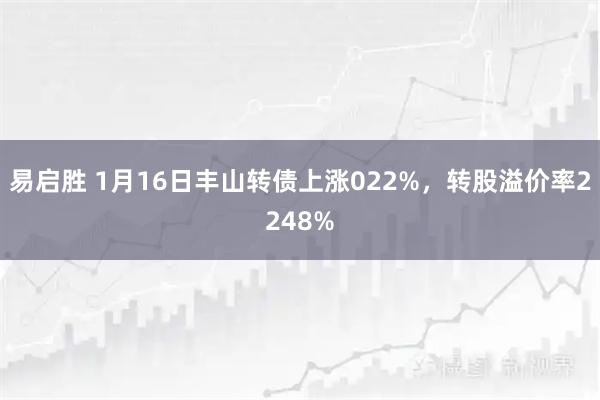 易启胜 1月16日丰山转债上涨022%，转股溢价率2248%