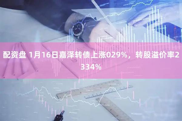 配资盘 1月16日嘉泽转债上涨029%，转股溢价率2334%