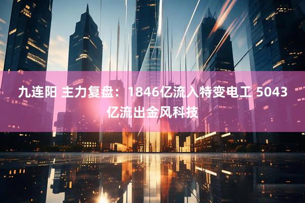 九连阳 主力复盘：1846亿流入特变电工 5043亿流出金风科技