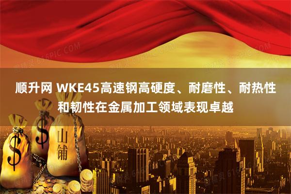 顺升网 WKE45高速钢高硬度、耐磨性、耐热性和韧性在金属加工领域表现卓越