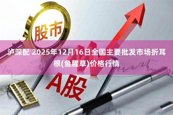 泸深配 2025年12月16日全国主要批发市场折耳根(鱼腥草)价格行情