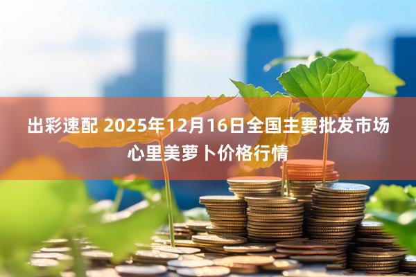 出彩速配 2025年12月16日全国主要批发市场心里美萝卜价格行情