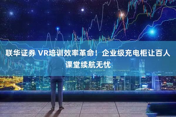 联华证券 VR培训效率革命！企业级充电柜让百人课堂续航无忧