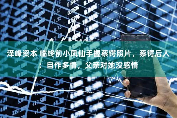 泽峰资本 临终前小凤仙手握蔡锷照片，蔡锷后人：自作多情，父亲对她没感情