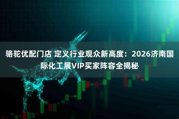 骆驼优配门店 定义行业观众新高度：2026济南国际化工展VIP买家阵容全揭秘