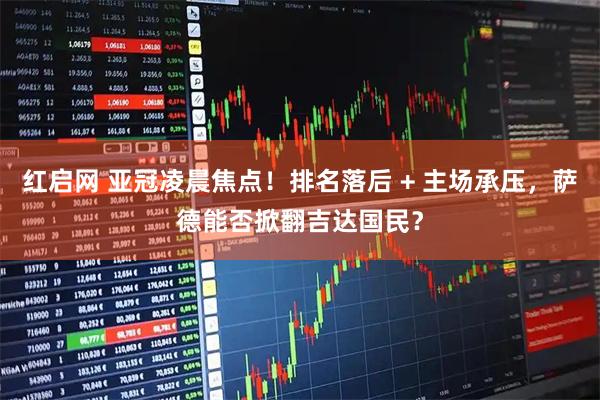 红启网 亚冠凌晨焦点！排名落后 + 主场承压，萨德能否掀翻吉达国民？