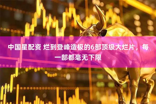 中国星配资 烂到登峰造极的6部顶级大烂片，每一部都毫无下限