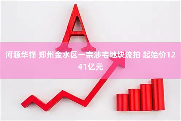 河源华锋 郑州金水区一宗涉宅地块流拍 起始价1241亿元