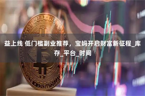 益上线 低门槛副业推荐，宝妈开启财富新征程_库存_平台_时间