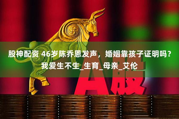 股神配资 46岁陈乔恩发声，婚姻靠孩子证明吗？我爱生不生_生育_母亲_艾伦