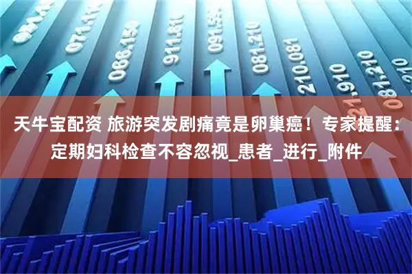 天牛宝配资 旅游突发剧痛竟是卵巢癌！专家提醒：定期妇科检查不容忽视_患者_进行_附件